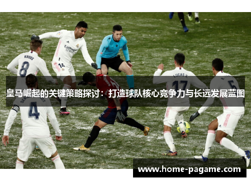 皇马崛起的关键策略探讨：打造球队核心竞争力与长远发展蓝图