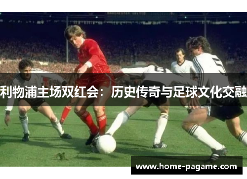 利物浦主场双红会：历史传奇与足球文化交融