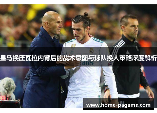 皇马换座瓦拉内背后的战术意图与球队换人策略深度解析 皇马换座瓦拉内背后的战术意图与球队换人策略深度解析