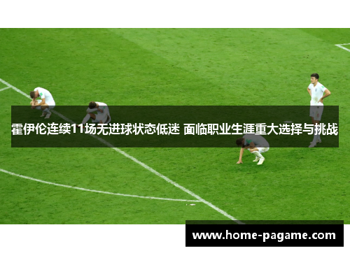 霍伊伦连续11场无进球状态低迷 面临职业生涯重大选择与挑战