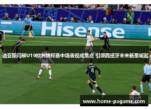 迪亚斯闪耀U19欧洲锦标赛中场表现成焦点 引领西班牙未来新星崛起